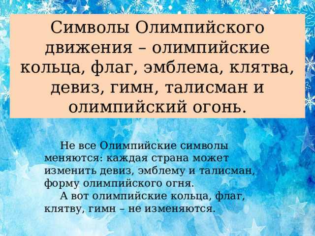 Символы Олимпийского движения – олимпийские кольца, флаг, эмблема, клятва, девиз, гимн, талисман и олимпийский огонь.  Не все Олимпийские символы меняются: каждая страна может изменить девиз, эмблему и талисман, форму олимпийского огня.  А вот олимпийские кольца, флаг, клятву, гимн – не изменяются.