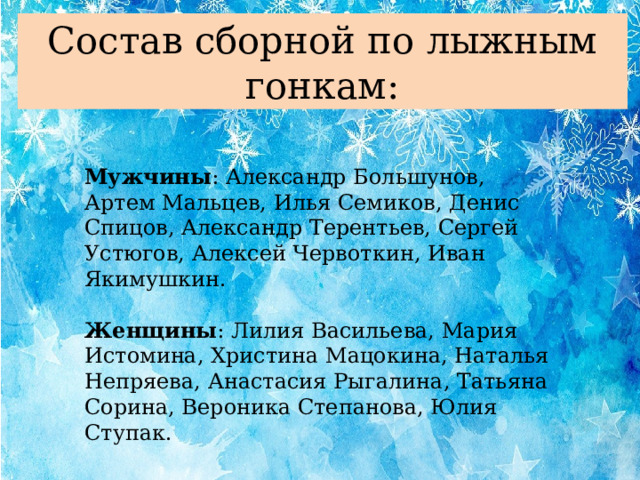 Состав сборной по лыжным гонкам: Мужчины : Александр Большунов, Артем Мальцев, Илья Семиков, Денис Спицов, Александр Терентьев, Сергей Устюгов, Алексей Червоткин, Иван Якимушкин. Женщины : Лилия Васильева, Мария Истомина, Христина Мацокина, Наталья Непряева, Анастасия Рыгалина, Татьяна Сорина, Вероника Степанова, Юлия Ступак.