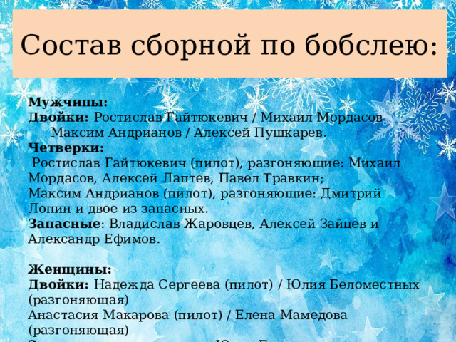 Состав сборной по бобслею: Мужчины: Двойки: Ростислав Гайтюкевич / Михаил Мордасов  Максим Андрианов / Алексей Пушкарев. Четверки:  Ростислав Гайтюкевич (пилот), разгоняющие: Михаил Мордасов, Алексей Лаптев, Павел Травкин; Максим Андрианов (пилот), разгоняющие: Дмитрий Лопин и двое из запасных. Запасные : Владислав Жаровцев, Алексей Зайцев и Александр Ефимов.  Женщины: Двойки: Надежда Сергеева (пилот) / Юлия Беломестных (разгоняющая) Анастасия Макарова (пилот) / Елена Мамедова (разгоняющая) Запасная разгоняющая: Юлия Егошенко.