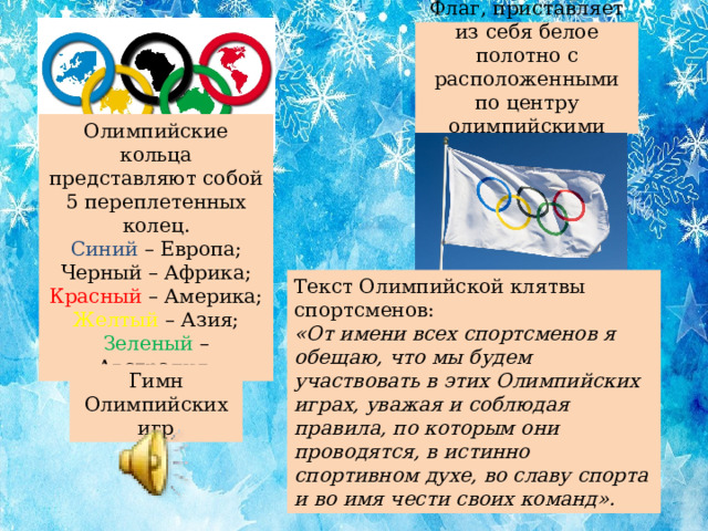 Флаг, приставляет из себя белое полотно с расположенными по центру олимпийскими кольцами. Олимпийские кольца представляют собой 5 переплетенных колец.  Синий – Европа;  Черный – Африка;  Красный – Америка;  Желтый – Азия;  Зеленый – Австралия. Текст Олимпийской клятвы спортсменов: «От имени всех спортсменов я обещаю, что мы будем участвовать в этих Олимпийских играх, уважая и соблюдая правила, по которым они проводятся, в истинно спортивном духе, во славу спорта и во имя чести своих команд». Гимн Олимпийских игр