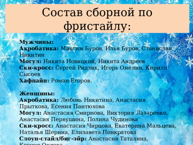 Состав сборной по фристайлу: Мужчины: Акробатика: Максим Буров, Илья Буров, Станислав Никитин Могул: Никита Новицкий, Никита Андреев Ски-кросс: Сергей Ридзик, Игорь Омелин, Кирилл Сысоев Хафпайп: Роман Егоров. Женщины: Акробатика: Любовь Никитина, Анастасия Прыткова, Есения Пантюхова Могул: Анастасия Смирнова, Виктория Лазаренко, Анастасия Первушина, Полина Чудинова Ски-кросс: Анастасия Чирцова, Екатерина Мальцева, Наталья Шерина, Елизавета Понкратова Слоуп-стайл/биг-эйр: Анастасия Таталина, Ксения Орлова