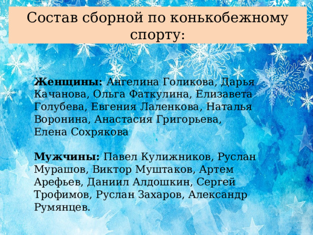 Состав сборной по конькобежному спорту: Женщины: Ангелина Голикова, Дарья Качанова, Ольга Фаткулина, Елизавета Голубева, Евгения Лаленкова, Наталья Воронина, Анастасия Григорьева, Елена Сохрякова Мужчины: Павел Кулижников, Руслан Мурашов, Виктор Муштаков, Артем Арефьев, Даниил Алдошкин, Сергей Трофимов, Руслан Захаров, Александр Румянцев.