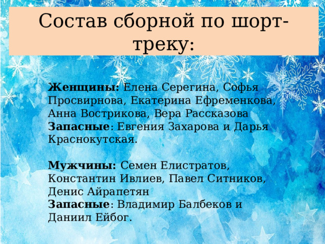 Состав сборной по шорт-треку: Женщины: Елена Серегина, Софья Просвирнова, Екатерина Ефременкова, Анна Вострикова, Вера Рассказова Запасные : Евгения Захарова и Дарья Краснокутская. Мужчины: Семен Елистратов, Константин Ивлиев, Павел Ситников, Денис Айрапетян Запасные : Владимир Балбеков и Даниил Ейбог.