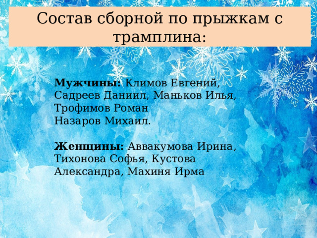 Состав сборной по прыжкам с трамплина: Мужчины: Климов Евгений, Садреев Даниил, Маньков Илья, Трофимов Роман Назаров Михаил. Женщины: Аввакумова Ирина, Тихонова Софья, Кустова Александра, Махиня Ирма