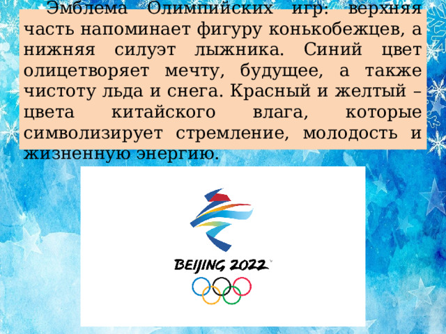 Эмблема Олимпийских игр: верхняя часть напоминает фигуру конькобежцев, а нижняя силуэт лыжника. Синий цвет олицетворяет мечту, будущее, а также чистоту льда и снега. Красный и желтый – цвета китайского влага, которые символизирует стремление, молодость и жизненную энергию.