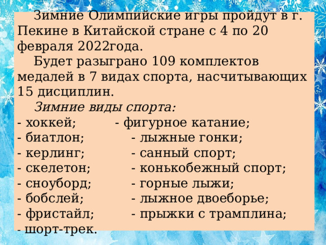 Зимние Олимпийские игры пройдут в г. Пекине в Китайской стране с 4 по 20 февраля 2022года.   Будет разыграно 109 комплектов медалей в 7 видах спорта, насчитывающих 15 дисциплин.   Зимние виды спорта:  - хоккей;    - фигурное катание;  - биатлон;    - лыжные гонки;  - керлинг;    - санный спорт;  - скелетон;    - конькобежный спорт;  - сноуборд;    - горные лыжи;  - бобслей;    - лыжное двоеборье;  - фристайл;    - прыжки с трамплина;  - шорт-трек.