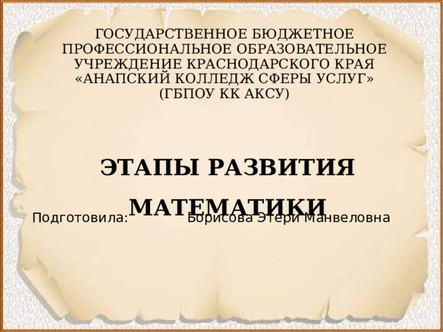 ГОСУДАРСТВЕННОЕ БЮДЖЕТНОЕ ПРОФЕССИОНАЛЬНОЕ ОБРАЗОВАТЕЛЬНОЕ УЧРЕЖДЕНИЕ КРАСНОДАРСКОГО КРАЯ  «АНАПСКИЙ КОЛЛЕДЖ СФЕРЫ УСЛУГ»  (ГБПОУ КК АКСУ) ЭТАПЫ РАЗВИТИЯ МАТЕМАТИКИ Подготовила: Борисова Этери Манвеловна