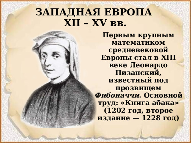 ЗАПАДНАЯ ЕВРОПА  XII – XV вв. Первым крупным математиком средневековой Европы стал в XIII веке Леонардо Пизанский, известный под прозвищем Фибоначчи . Основной труд: « Книга абака » (1202 год, второе издание  — 1228 год)