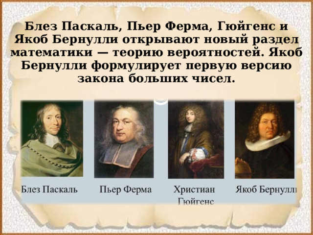 Блез Паскаль, Пьер Ферма, Гюйгенс и Якоб Бернулли открывают новый раздел математики  — теорию вероятностей. Якоб Бернулли формулирует первую версию закона больших чисел.