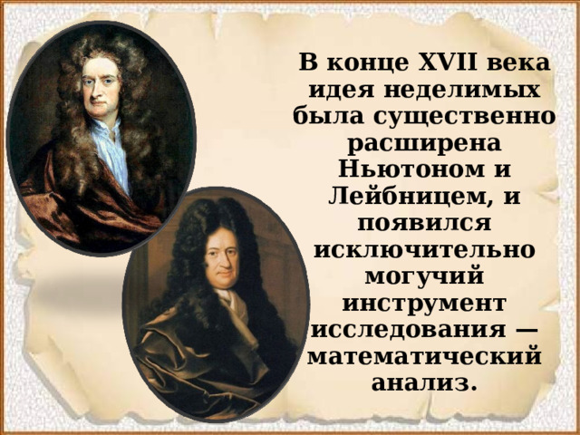 В конце XVII века идея неделимых была существенно расширена Ньютоном и Лейбницем, и появился исключительно могучий инструмент исследования  — математический анализ.