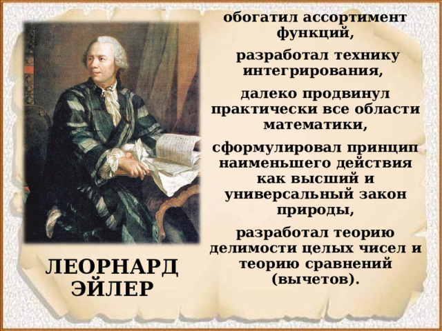 обогатил ассортимент функций,  разработал технику интегрирования, далеко продвинул практически все области математики, сформулировал принцип наименьшего действия как высший и универсальный закон природы, разработал теорию делимости целых чисел и теорию сравнений (вычетов). ЛЕОРНАРД ЭЙЛЕР