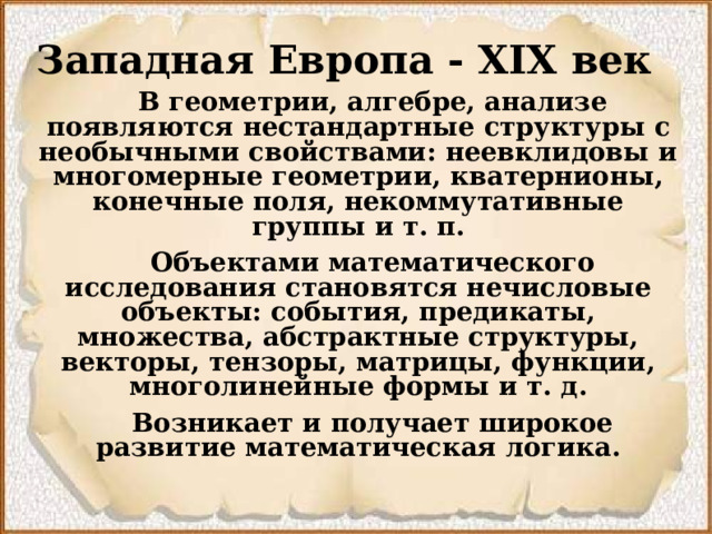 Западная Европа - XIX век   В геометрии, алгебре, анализе появляются нестандартные структуры с необычными свойствами: неевклидовы и многомерные геометрии, кватернионы, конечные поля, некоммутативные группы и т. п.  Объектами математического исследования становятся нечисловые объекты: события, предикаты, множества, абстрактные структуры, векторы, тензоры, матрицы, функции, многолинейные формы и т. д.  Возникает и получает широкое развитие математическая логика.