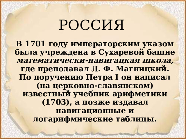 РОССИЯ В 1701 году императорским указом была учреждена в Сухаревой башне математически-навигацкая школа , где преподавал Л.   Ф.   Магницкий. По поручению Петра I он написал (на церковно-славянском) известный учебник арифметики (1703), а позже издавал навигационные и логарифмические таблицы.