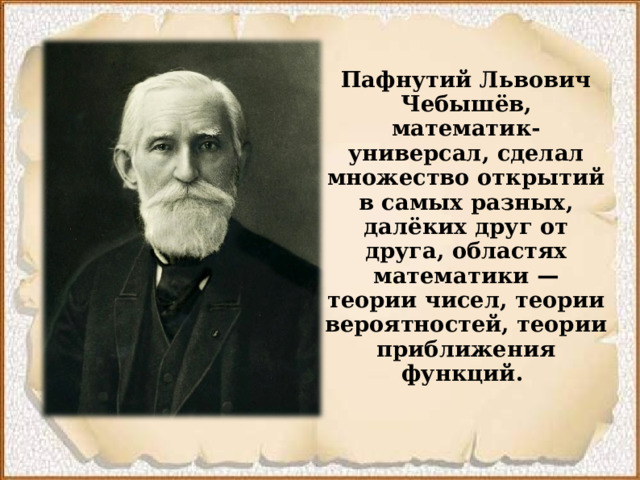 Пафнутий Львович Чебышёв, математик-универсал, сделал множество открытий в самых разных, далёких друг от друга, областях математики  — теории чисел, теории вероятностей, теории приближения функций.