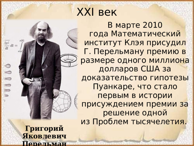 XXI век В марте 2010 года Математический институт Клэя присудил Г. Перельману премию в размере одного миллиона долларов США за доказательство гипотезы Пуанкаре, что стало первым в истории присуждением премии за решение одной из Проблем тысячелетия.  Григорий Яковлевич Перельман