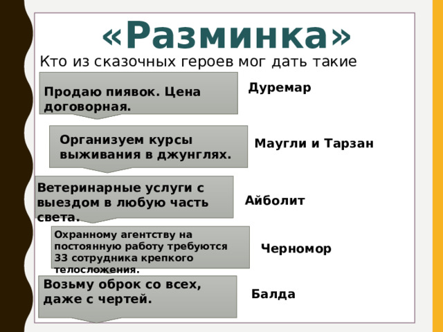 «Разминка» Кто из сказочных героев мог дать такие объявления? Дуремар Продаю пиявок. Цена договорная. Организуем курсы выживания в джунглях. Маугли и Тарзан Ветеринарные услуги с выездом в любую часть света. Айболит Охранному агентству на постоянную работу требуются 33 сотрудника крепкого телосложения. Черномор Возьму оброк со всех, даже с чертей. Балда