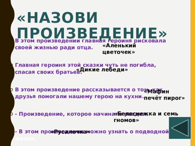 «Назови произведение»  В этом произведении главная героиня рисковала своей жизнью ради отца.  Главная героиня этой сказки чуть не погибла, спасая своих братьев.  В этом произведение рассказывается о том, как друзья помогали нашему герою на кухни.  - Произведение, которое начинало раздел.  - В этом произведении можно узнать о подводной жизни. «Аленький цветочек» «Дикие лебеди» «Мафин печёт пирог» «Белоснежка и семь гномов» «Русалочка»