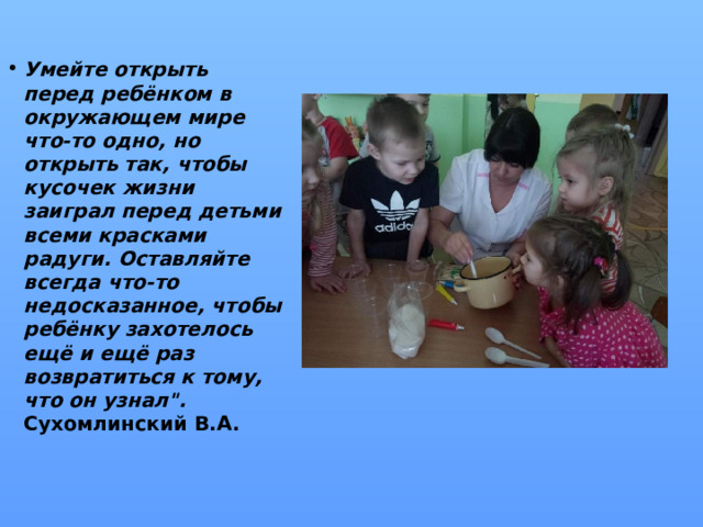 Умейте открыть перед ребёнком в окружающем мире что-то одно, но открыть так, чтобы кусочек жизни заиграл перед детьми всеми красками радуги. Оставляйте всегда что-то недосказанное, чтобы ребёнку захотелось ещё и ещё раз возвратиться к тому, что он узнал