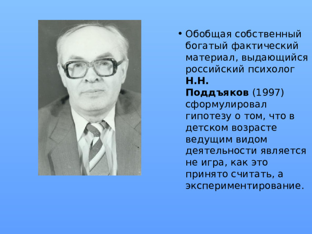 Обобщая собственный богатый фактический материал, выдающийся российский психолог Н.Н. Поддъяков  (1997) сформулировал гипотезу о том, что в детском возрасте ведущим видом деятельности является не игра, как это принято считать, а экспериментирование.
