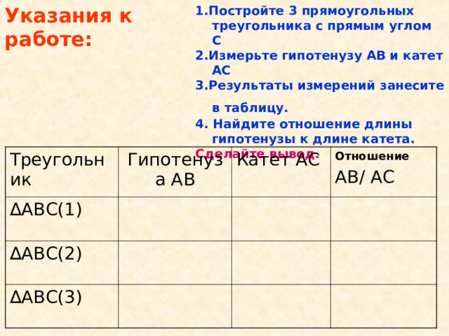 Указания к работе: 1.Постройте 3 прямоугольных треугольника с прямым углом С 2.Измерьте гипотенузу АВ и катет АС 3.Результаты измерений занесите в таблицу.  4. Найдите отношение длины гипотенузы к длине катета. Сделайте вывод.  Треугольник Гипотенуза АВ ∆ АВС(1) Катет АС ∆ АВС(2) Отношение АВ/ АС ∆ АВС(3)