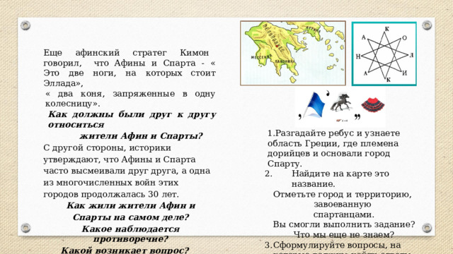 Еще  афинский  стратег  Кимон  говорил,  что Афины  и  Спарта  -  «  Это  две  ноги,  на  которых стоит  Эллада», «  два  коня,  запряженные  в  одну  колесницу». Как  должны  были  друг  к  другу  относиться жители  Афин  и  Спарты? С  другой  стороны,  историки  утверждают,  что Афины  и  Спарта  часто  высмеивали  друг  друга, а  одна  из  многочисленных  войн  этих  городов продолжалась  30  лет. Как  жили  жители  Афин  и  Спарты на самом  деле? Какое  наблюдается  противоречие? Какой  возникает  вопрос? Что  нам  надо  узнать,  чтобы  ответить  на главный  вопрос урока? Разгадайте  ребус  и  узнаете  область Греции,  где  племена  дорийцев  и  основали город  Спарту. Найдите  на  карте  это  название. Отметьте  город  и  территорию,  завоеванную спартанцами. Вы  смогли  выполнить  задание? Что  мы  еще  не  знаем?