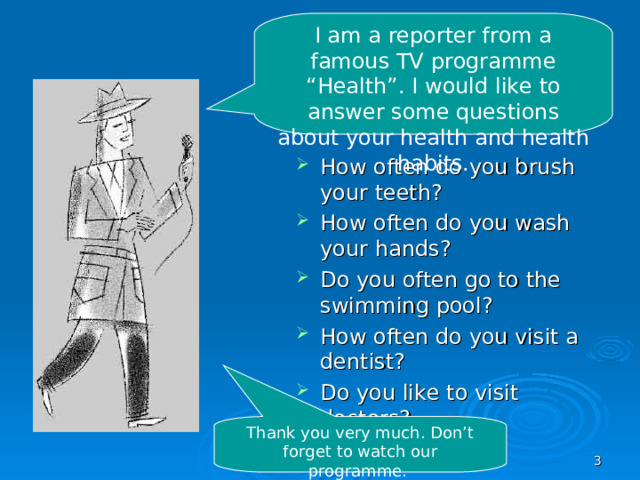 I am a reporter from a famous TV programme “Health”. I would like to answer some questions about your health and health habits. How often do you brush your teeth? How often do you wash your hands? Do you often go to the swimming pool? How often do you visit a dentist? Do you like to visit doctors?   Thank you very much. Don’t forget to watch our programme.