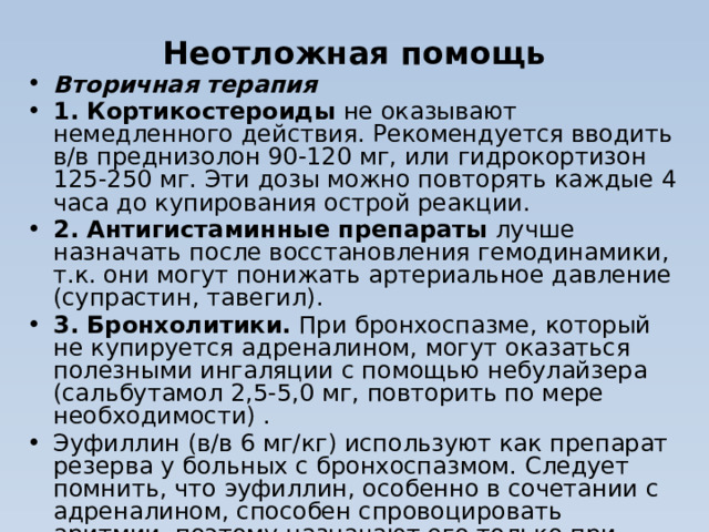 Неотложная помощь Вторичная терапия  1. Кортикостероиды  не оказывают немедленного действия. Рекомендуется вводить в/в преднизолон 90-120 мг, или гидрокортизон 125-250 мг. Эти дозы можно повторять каждые 4 часа до купирования острой реакции. 2. Антигистаминные препараты  лучше назначать после восстановления гемодинамики, т.к. они могут понижать артериальное давление (супрастин, тавегил). 3. Бронхолитики.  При бронхоспазме, который не купируется адреналином, могут оказаться полезными ингаляции с помощью небулайзера (сальбутамол 2,5-5,0 мг, повторить по мере необходимости) . Эуфиллин (в/в 6 мг/кг) используют как препарат резерва у больных с бронхоспазмом. Следует помнить, что эуфиллин, особенно в сочетании с адреналином, способен спровоцировать аритмии, поэтому назначают его только при необходимости.