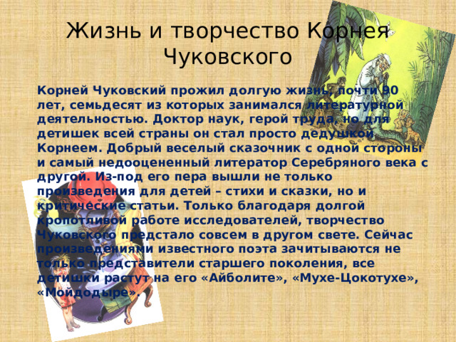 Жизнь и творчество Корнея Чуковского   Корней Чуковский прожил долгую жизнь, почти 90 лет, семьдесят из которых занимался литературной деятельностью. Доктор наук, герой труда, но для детишек всей страны он стал просто дедушкой Корнеем. Добрый веселый сказочник с одной стороны и самый недооцененный литератор Серебряного века с другой. Из-под его пера вышли не только произведения для детей – стихи и сказки, но и критические статьи. Только благодаря долгой кропотливой работе исследователей, творчество Чуковского предстало совсем в другом свете. Сейчас произведениями известного поэта зачитываются не только представители старшего поколения, все детишки растут на его «Айболите», «Мухе-Цокотухе», «Мойдодыре».