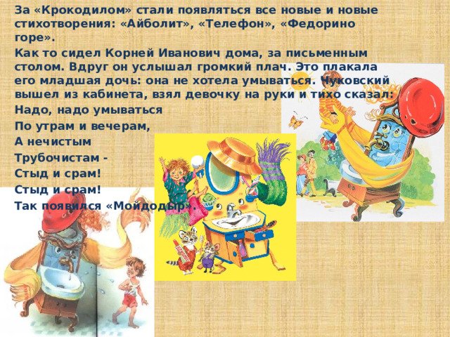 За «Крокодилом» стали появляться все новые и новые стихотворения: «Айболит», «Телефон», «Федорино горе».  Как то сидел Корней Иванович дома, за письменным столом. Вдруг он услышал громкий плач. Это плакала его младшая дочь: она не хотела умываться. Чуковский вышел из кабинета, взял девочку на руки и тихо сказал:  Надо, надо умываться  По утрам и вечерам,  А нечистым  Трубочистам -  Стыд и срам!  Стыд и срам!  Так появился «Мойдодыр».