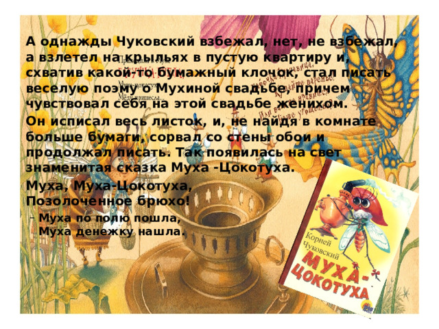 А однажды Чуковский взбежал, нет, не взбежал, а взлетел на крыльях в пустую квартиру и, схватив какой-то бумажный клочок, стал писать веселую поэму о Мухиной свадьбе, причем чувствовал себя на этой свадьбе женихом.  Он исписал весь листок, и, не найдя в комнате больше бумаги, сорвал со стены обои и продолжал писать. Так появилась на свет знаменитая сказка Муха -Цокотуха.  Муха, Муха-Цокотуха,   Позолоченное брюхо!