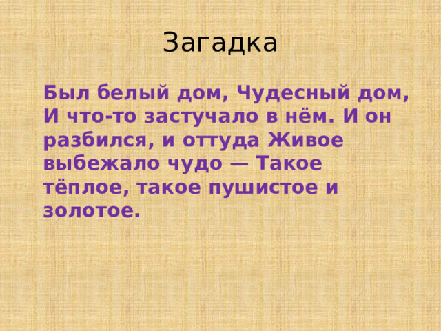 Загадка  Был белый дом, Чудесный дом, И что-то застучало в нём. И он разбился, и оттуда Живое выбежало чудо — Такое тёплое, такое пушистое и золотое.