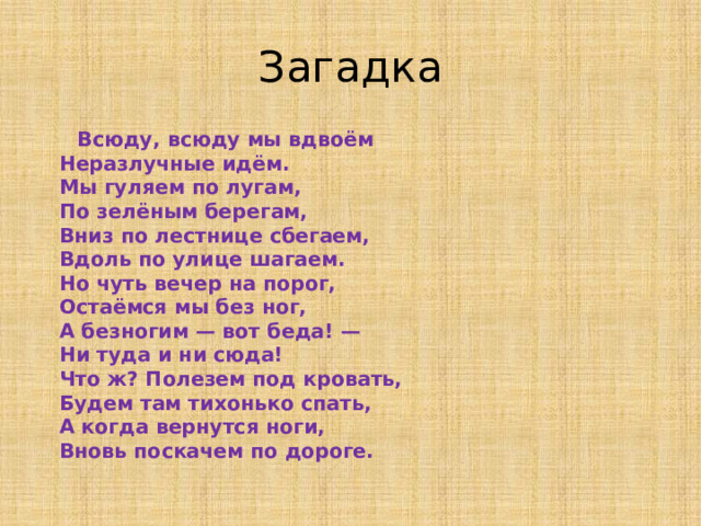 Загадка  Всюду, всюду мы вдвоём  Неразлучные идём.  Мы гуляем по лугам,  По зелёным берегам,  Вниз по лестнице сбегаем,  Вдоль по улице шагаем.  Но чуть вечер на порог,  Остаёмся мы без ног,  А безногим — вот беда! —  Ни туда и ни сюда!  Что ж? Полезем под кровать,  Будем там тихонько спать,  А когда вернутся ноги,  Вновь поскачем по дороге.