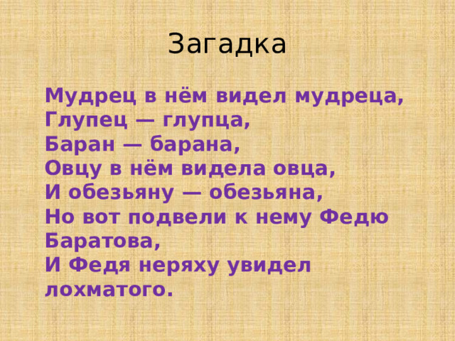 Загадка  Мудрец в нём видел мудреца,  Глупец — глупца,  Баран — барана,  Овцу в нём видела овца,  И обезьяну — обезьяна,  Но вот подвели к нему Федю Баратова,  И Федя неряху увидел лохматого.