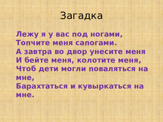 Загадка  Лежу я у вас под ногами,  Топчите меня сапогами.  А завтра во двор унесите меня  И бейте меня, колотите меня,  Чтоб дети могли поваляться на мне,  Барахтаться и кувыркаться на мне.