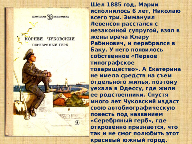 Шел 1885 год, Марии исполнилось 6 лет, Николаю всего три. Эммануил Левенсон расстался с незаконной супругой, взял в жены врача Клару Рабинович, и перебрался в Баку. У него появилось собственное «Первое типографское товарищество». А Екатерина не имела средств на съем отдельного жилья, поэтому уехала в Одессу, где жили ее родственники. Спустя много лет Чуковский издаст свою автобиографическую повесть под названием «Серебряный герб», где откровенно признается, что так и не смог полюбить этот красивый южный город.