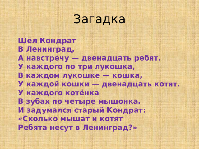 Загадка  Шёл Кондрат  В Ленинград,  А навстречу — двенадцать ребят.  У каждого по три лукошка,  В каждом лукошке — кошка,  У каждой кошки — двенадцать котят.  У каждого котёнка  В зубах по четыре мышонка.  И задумался старый Кондрат:  «Сколько мышат и котят  Ребята несут в Ленинград?»