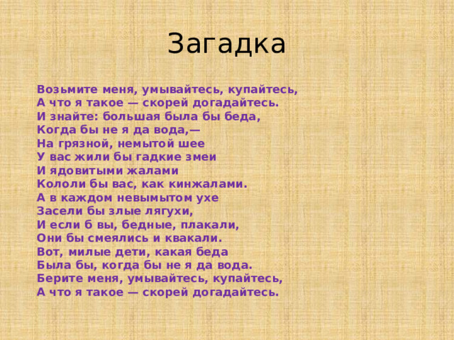 Загадка  Возьмите меня, умывайтесь, купайтесь,  А что я такое — скорей догадайтесь.  И знайте: большая была бы беда,  Когда бы не я да вода,—  На грязной, немытой шее  У вас жили бы гадкие змеи  И ядовитыми жалами  Кололи бы вас, как кинжалами.  А в каждом невымытом ухе  Засели бы злые лягухи,  И если б вы, бедные, плакали,  Они бы смеялись и квакали.  Вот, милые дети, какая беда  Была бы, когда бы не я да вода.  Берите меня, умывайтесь, купайтесь,  А что я такое — скорей догадайтесь.