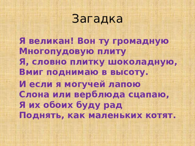 Загадка  Я великан! Вон ту громадную  Многопудовую плиту  Я, словно плитку шоколадную,  Вмиг поднимаю в высоту.  И если я могучей лапою  Слона или верблюда сцапаю,  Я их обоих буду рад  Поднять, как маленьких котят.