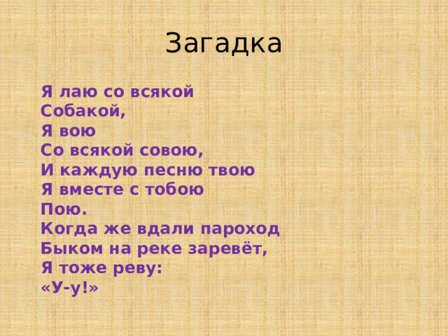 Загадка  Я лаю со всякой  Собакой,  Я вою  Со всякой совою,  И каждую песню твою  Я вместе с тобою  Пою.  Когда же вдали пароход  Быком на реке заревёт,  Я тоже реву:  «У-у!»