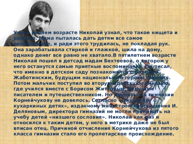 Уже в раннем возрасте Николай узнал, что такое нищета и разруха. Мама пыталась дать детям все самое необходимое, и ради этого трудилась, не покладая рук. Она зарабатывала стиркой и глажкой, шила на дому, однако денег все равно не хватало.В пятилетнем возрасте Николай пошел в детсад мадам Бехтеевой, о котором у него останутся самые приятные воспоминания. Он писал, что именно в детском саду познакомился с Володей Жаботинским, будущим национальным героем Израиля. Потом мальчик поступил во вторую одесскую гимназию, где учился вместе с Борисом Житковым, будущим писателем и путешественником. Но доучиться в гимназии Корнейчукову не довелось. Согласно «Циркуляру о кухаркиных детях», изданному министром просвещения И. Деляновым, директора гимназий не могли принимать на учебу детей «низшего сословия». Николай как раз и относился к таким детям, у него в метрике даже не был вписан отец. Причиной отчисления Корнейчукова из пятого класса гимназии стало его пролетарское происхождение .