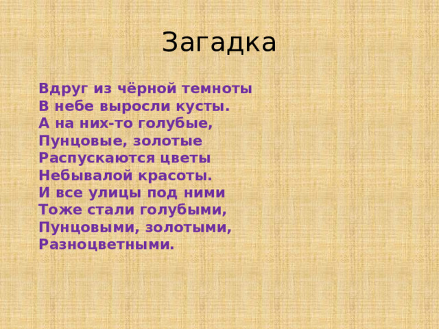 Загадка  Вдруг из чёрной темноты  В небе выросли кусты.  А на них-то голубые,  Пунцовые, золотые  Распускаются цветы  Небывалой красоты.  И все улицы под ними  Тоже стали голубыми,  Пунцовыми, золотыми,  Разноцветными.