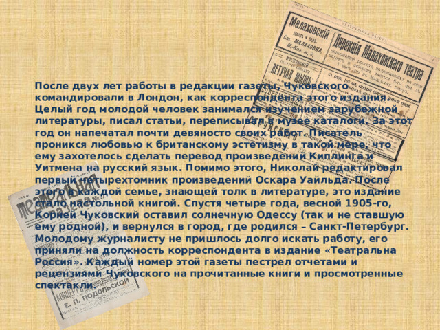 После двух лет работы в редакции газеты, Чуковского командировали в Лондон, как корреспондента этого издания. Целый год молодой человек занимался изучением зарубежной литературы, писал статьи, переписывал в музее каталоги. За этот год он напечатал почти девяносто своих работ. Писатель проникся любовью к британскому эстетизму в такой мере, что ему захотелось сделать перевод произведений Киплинга и Уитмена на русский язык. Помимо этого, Николай редактировал первый четырехтомник произведений Оскара Уайльда. После этого в каждой семье, знающей толк в литературе, это издание стало настольной книгой. Спустя четыре года, весной 1905-го, Корней Чуковский оставил солнечную Одессу (так и не ставшую ему родной), и вернулся в город, где родился – Санкт-Петербург. Молодому журналисту не пришлось долго искать работу, его приняли на должность корреспондента в издание «Театральна Россия». Каждый номер этой газеты пестрел отчетами и рецензиями Чуковского на прочитанные книги и просмотренные спектакли.