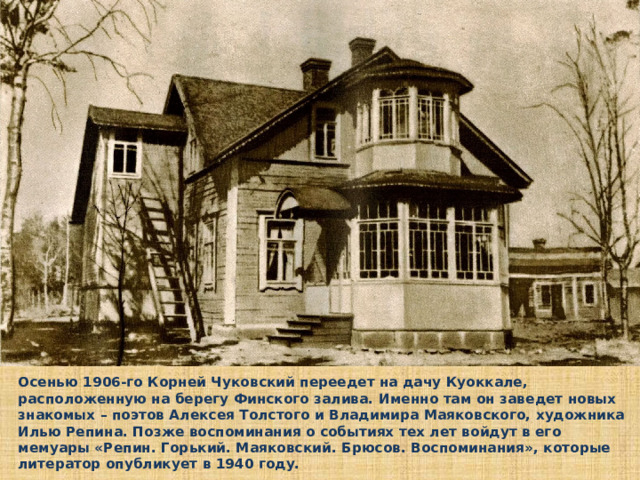 Осенью 1906-го Корней Чуковский переедет на дачу Куоккале, расположенную на берегу Финского залива. Именно там он заведет новых знакомых – поэтов Алексея Толстого и Владимира Маяковского, художника Илью Репина. Позже воспоминания о событиях тех лет войдут в его мемуары «Репин. Горький. Маяковский. Брюсов. Воспоминания», которые литератор опубликует в 1940 году.  