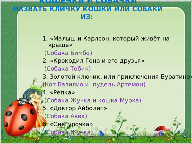 КОШЕЧКИ И СОБАЧКИ  НАЗВАТЬ КЛИЧКУ КОШКИ ИЛИ СОБАКИ ИЗ:   1. «Малыш и Карлсон, который живёт на крыше»  (Собака Бимбо) 2. «Крокодил Гена и его друзья»  (Собака Тобик) 3. Золотой ключик, или приключения Буратино» (Кот Базилио и пудель Артемон) 4. «Репка»  (Собака Жучка и кошка Мурка) 5. «Доктор Айболит»  (Собака Авва) 6. «Снегурочка»  (Собака Жучка)