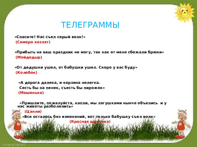 ТЕЛЕГРАММЫ  «Спасите! Нас съел серый волк!»  (Семеро козлят)    «Прибыть на ваш праздник не могу, так как от меня сбежали брюки»  (Мойдодыр)    «От дедушки ушел, от бабушки ушел. Скоро у вас буду»  (Колобок)    «А дорога далека, и корзина нелегка.   Сесть бы на пенек, съесть бы пирожок»  (Машенька)    «Пришлите, пожалуйста, капли, мы лягушками нынче объелись и у нас животы разболелись»  (Цапли)   «Все осталось без изменений, вот только бабушку съел волк»  (Красная шапочка)    «  