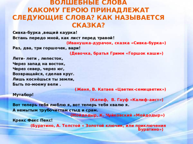 ВОЛШЕБНЫЕ СЛОВА  КАКОМУ ГЕРОЮ ПРИНАДЛЕЖАТ СЛЕДУЮЩИЕ СЛОВА? КАК НАЗЫВАЕТСЯ СКАЗКА? Сивка-бурка ,вещий каурка! Встань передо мной, как лист перед травой!  (Иванушка-дурачок, сказка «Сивка-бурка») Раз, два, три горшочек, вари! (Девочка, братья Гримм «Горшок каши»)  Лети- лети , лепесток, Через запад на восток, Через север, через юг, Возвращайся, сделав круг. Лишь коснёшься ты земли, Быть по-моему вели . (Женя, В. Катаев «Цветик-семицветик») Мутабор!  (Калиф, В. Гауф «Калиф-аист») Вот теперь тебя люблю я, вот теперь тебя хвалю я. А немытым трубочистам стыд и срам. (Мойдодыр, К. Чуйковский «Мойдодыр»)  Крекс Фекс Пекс!  (Буратино, А. Толстой « Золотой ключик, или приключения Буратино»)