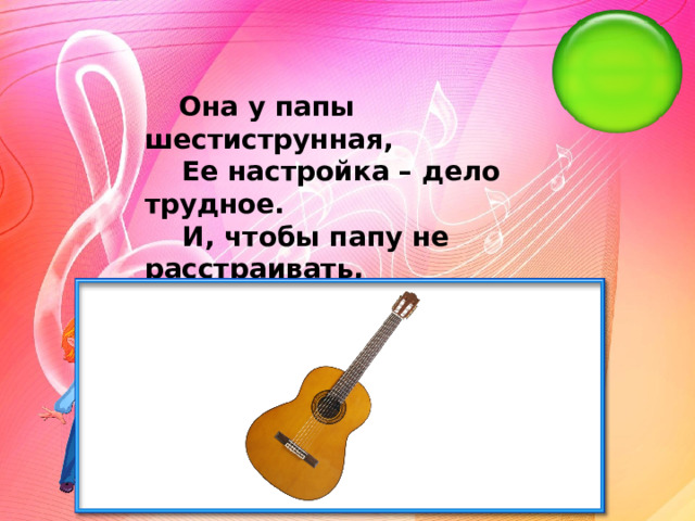   Она у папы шестиструнная,     Ее настройка – дело трудное.     И, чтобы папу не расстраивать,     Ее нам лучше не настраивать.