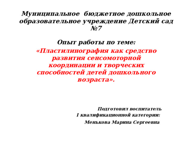 Муниципальное бюджетное дошкольное образовательное учреждение Детский сад №7 Опыт работы по теме: «Пластилинография как средство развития сенсомоторной координации и творческих способностей детей дошкольного возраста».     Подготовил воспитатель I квалификационной категории: Менькова Марина Сергеевна