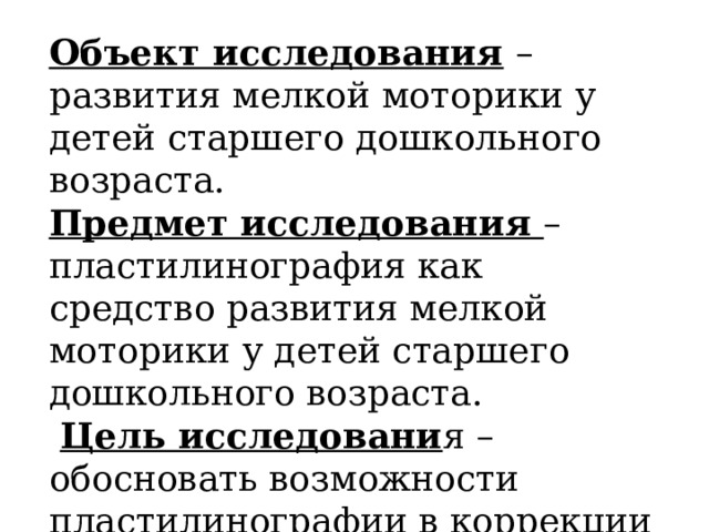 Объект исследования  – развития мелкой моторики у детей старшего дошкольного возраста. Предмет исследования – пластилинография как средство развития мелкой моторики у детей старшего дошкольного возраста.  Цель исследовани я – обосновать возможности пластилинографии в коррекции мелкой моторику детей дошкольного возраста