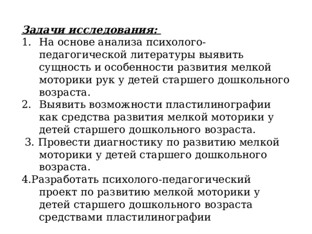 Задачи исследования: На основе анализа психолого-педагогической литературы выявить сущность и особенности развития мелкой моторики рук у детей старшего дошкольного возраста. Выявить возможности пластилинографии как средства развития мелкой моторики у детей старшего дошкольного возраста.  3. Провести диагностику по развитию мелкой моторики у детей старшего дошкольного возраста. 4.Разработать психолого-педагогический проект по развитию мелкой моторики у детей старшего дошкольного возраста средствами пластилинографии